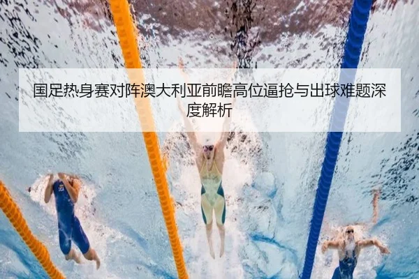 国足热身赛对阵澳大利亚前瞻高位逼抢与出球难题深度解析